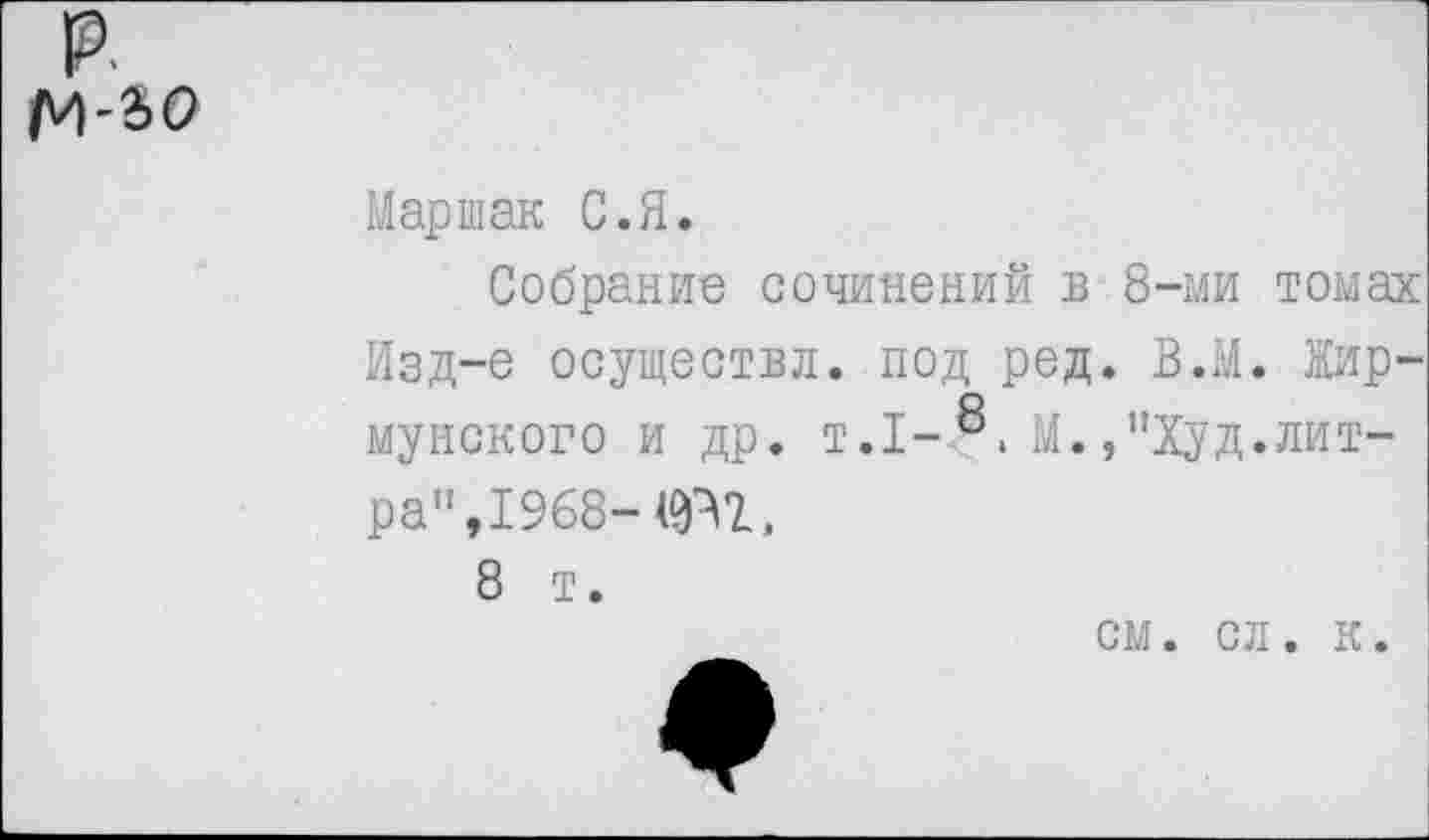 ﻿р.
м-ао
Маршак С.Я.
Собрание сочинений в 8-ми томах Изд-е осуществи, под ред. В.М. Жирмунского и др. т.1-8, м.,"Худ.литра", 1968-
8 т.
см. сл. к.